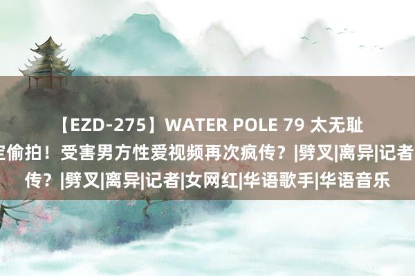 【EZD-275】WATER POLE 79 太无耻！炎亚纶说念歉泪崩却否定偷拍！受害男方性爱视频再次疯传？|劈叉|离异|记者|女网红|华语歌手|华语音乐