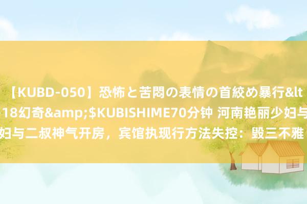 【KUBD-050】恐怖と苦悶の表情の首絞め暴行</a>2013-03-18幻奇&$KUBISHIME70分钟 河南艳丽少妇与二叔神气开房，宾馆执现行方法失控：毁三不雅！|情妇|出轨|情东说念主|包养