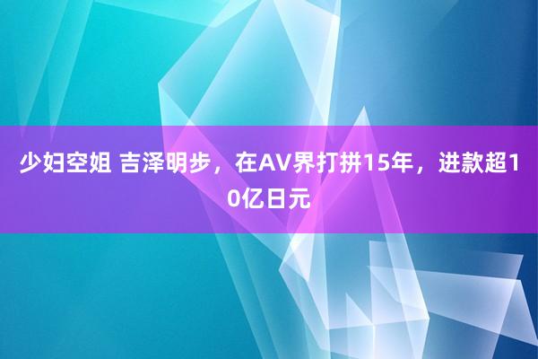 少妇空姐 吉泽明步，在AV界打拼15年，进款超10亿日元