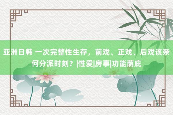 亚洲日韩 一次完整性生存，前戏、正戏、后戏该奈何分派时刻？|性爱|房事|功能荫庇