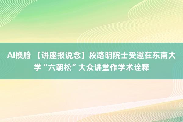 AI换脸 【讲座报说念】段路明院士受邀在东南大学“六朝松”大众讲堂作学术诠释