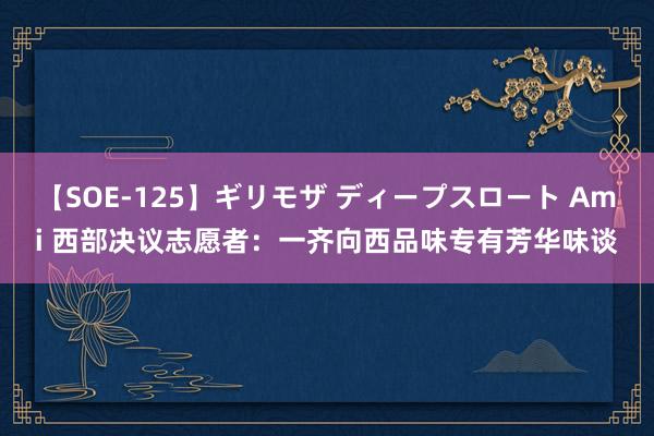 【SOE-125】ギリモザ ディープスロート Ami 西部决议志愿者：一齐向西品味专有芳华味谈