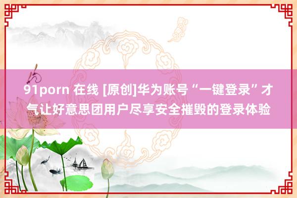 91porn 在线 [原创]华为账号“一键登录”才气让好意思团用户尽享安全摧毁的登录体验