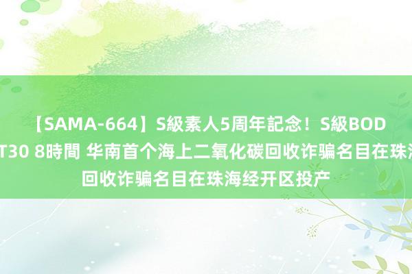 【SAMA-664】S級素人5周年記念！S級BODY中出しBEST30 8時間 华南首个海上二氧化碳回收诈骗名目在珠海经开区投产