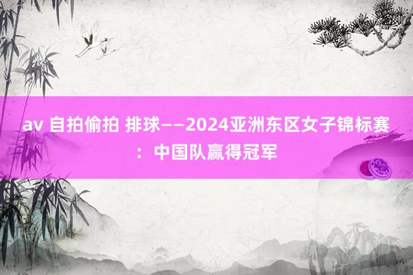 av 自拍偷拍 排球——2024亚洲东区女子锦标赛：中国队赢得冠军