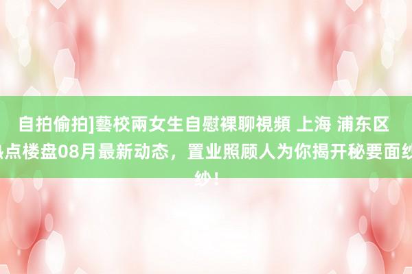 自拍偷拍]藝校兩女生自慰裸聊視頻 上海 浦东区 热点楼盘08月最新动态，置业照顾人为你揭开秘要面纱！