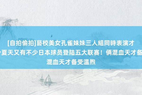 [自拍偷拍]藝校美女孔雀妹妹三人組同時表演才藝 这个夏天又有不少日本球员登陆五大联赛！俩混血天才备受温煦