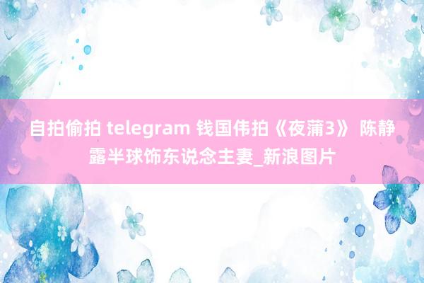 自拍偷拍 telegram 钱国伟拍《夜蒲3》 陈静露半球饰东说念主妻_新浪图片