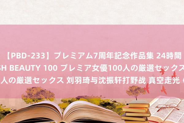 【PBD-233】プレミアム7周年記念作品集 24時間 PREMIUM STYLISH BEAUTY 100 プレミア女優100人の厳選セックス 刘羽琦与沈振轩打野战 真空走光《夜蒲2》变三级片