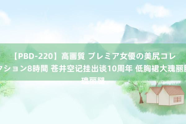 【PBD-220】高画質 プレミア女優の美尻コレクション8時間 苍井空记挂出谈10周年 低胸裙大瑰丽腿