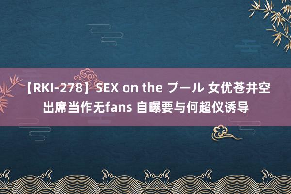 【RKI-278】SEX on the プール 女优苍井空出席当作无fans 自曝要与何超仪诱导