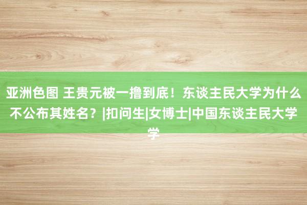 亚洲色图 王贵元被一撸到底！东谈主民大学为什么不公布其姓名？|扣问生|女博士|中国东谈主民大学