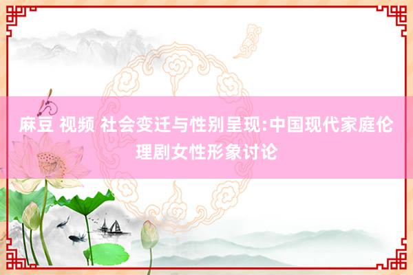 麻豆 视频 社会变迁与性别呈现:中国现代家庭伦理剧女性形象讨论