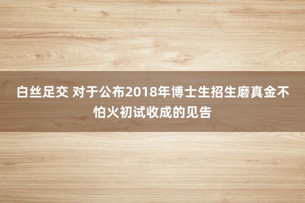 白丝足交 对于公布2018年博士生招生磨真金不怕火初试收成的见告