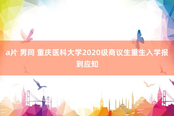 a片 男同 重庆医科大学2020级商议生重生入学报到应知