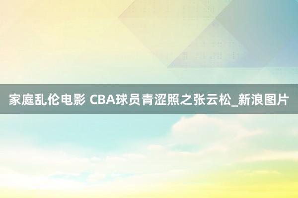 家庭乱伦电影 CBA球员青涩照之张云松_新浪图片