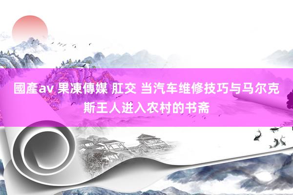 國產av 果凍傳媒 肛交 当汽车维修技巧与马尔克斯王人进入农村的书斋