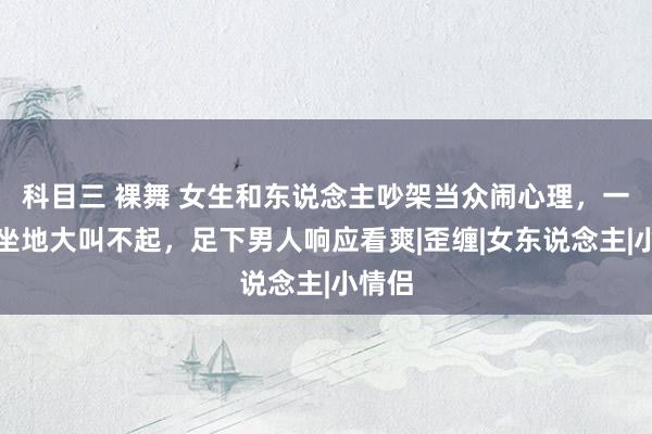 科目三 裸舞 女生和东说念主吵架当众闹心理，一屁股坐地大叫不起，足下男人响应看爽|歪缠|女东说念主|小情侣