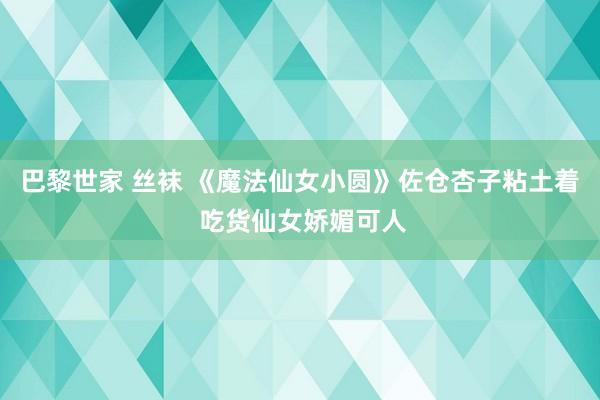 巴黎世家 丝袜 《魔法仙女小圆》佐仓杏子粘土着 吃货仙女娇媚可人