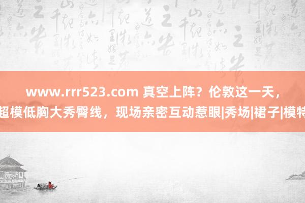 www.rrr523.com 真空上阵？伦敦这一天，超模低胸大秀臀线，现场亲密互动惹眼|秀场|裙子|模特