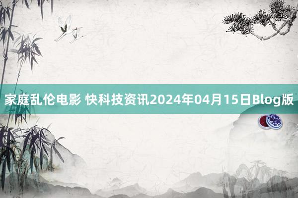 家庭乱伦电影 快科技资讯2024年04月15日Blog版