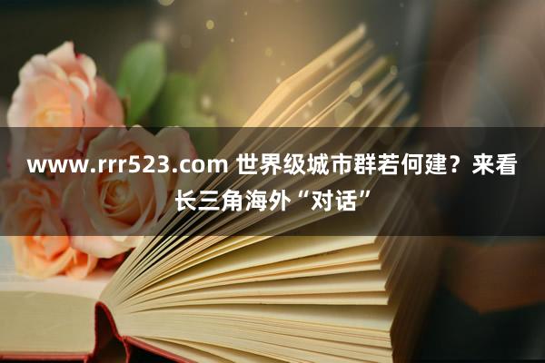 www.rrr523.com 世界级城市群若何建？来看长三角海外“对话”