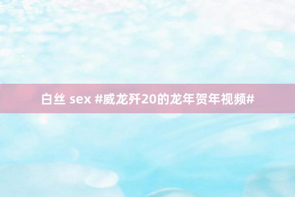 白丝 sex #威龙歼20的龙年贺年视频#