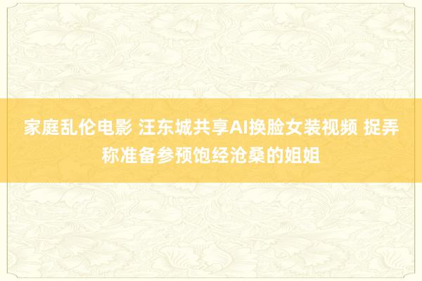 家庭乱伦电影 汪东城共享AI换脸女装视频 捉弄称准备参预饱经沧桑的姐姐