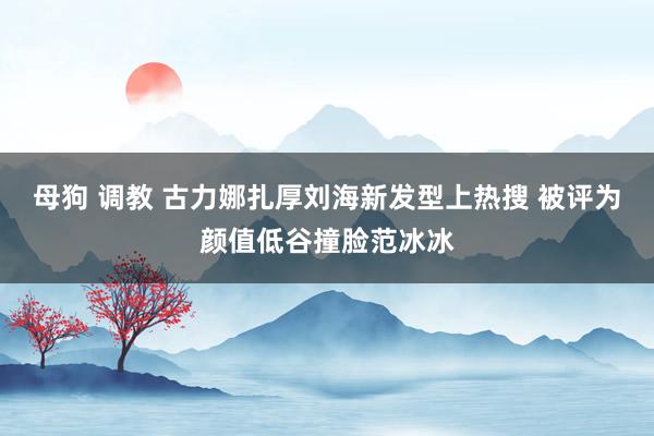 母狗 调教 古力娜扎厚刘海新发型上热搜 被评为颜值低谷撞脸范冰冰