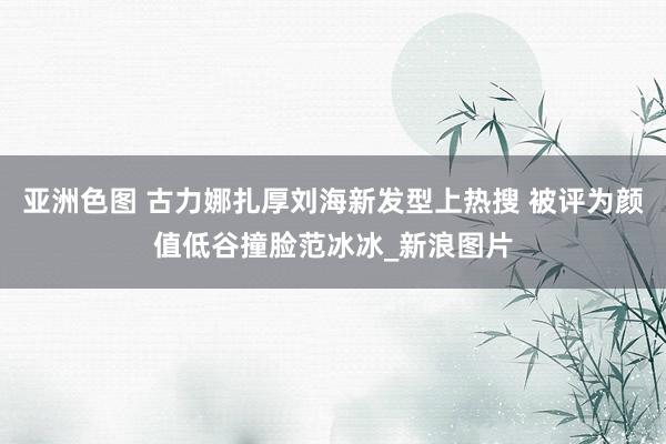 亚洲色图 古力娜扎厚刘海新发型上热搜 被评为颜值低谷撞脸范冰冰_新浪图片