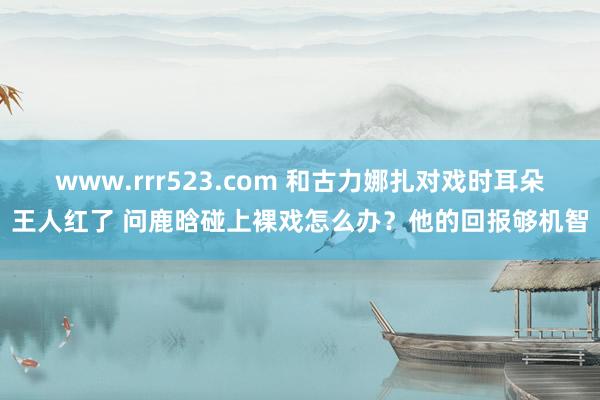 www.rrr523.com 和古力娜扎对戏时耳朵王人红了 问鹿晗碰上裸戏怎么办？他的回报够机智