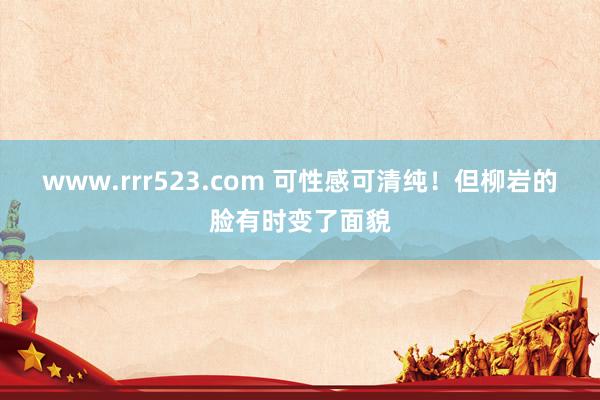 www.rrr523.com 可性感可清纯！但柳岩的脸有时变了面貌