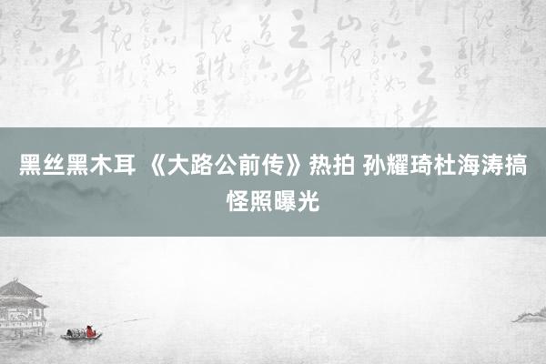 黑丝黑木耳 《大路公前传》热拍 孙耀琦杜海涛搞怪照曝光