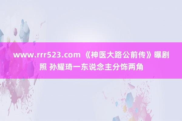 www.rrr523.com 《神医大路公前传》曝剧照 孙耀琦一东说念主分饰两角