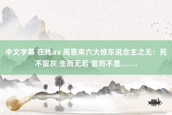 中文字幕 在线av 周恩来六大惊东说念主之无：死不留灰 生而无后 官而不显……