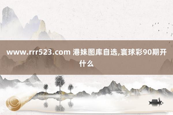 www.rrr523.com 港妹图库自选，寰球彩90期开什么