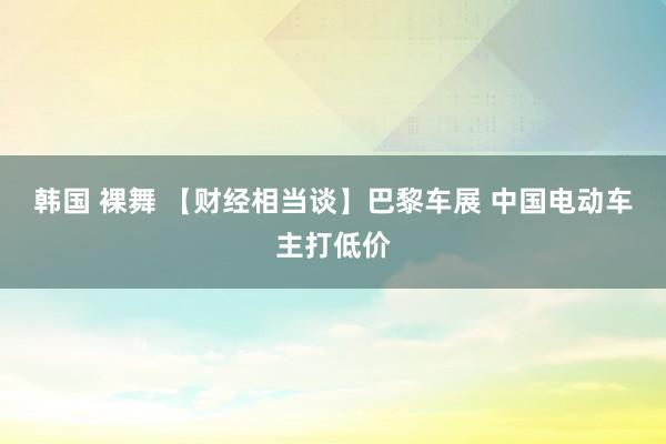 韩国 裸舞 【财经相当谈】巴黎车展 中国电动车主打低价