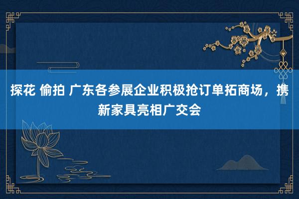 探花 偷拍 广东各参展企业积极抢订单拓商场，携新家具亮相广交会