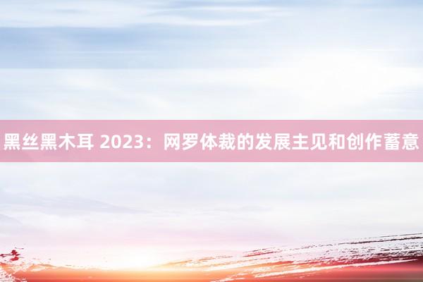 黑丝黑木耳 2023：网罗体裁的发展主见和创作蓄意