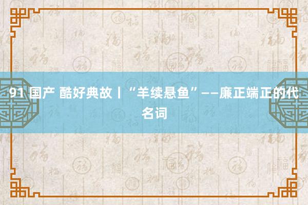 91 国产 酷好典故丨“羊续悬鱼”——廉正端正的代名词