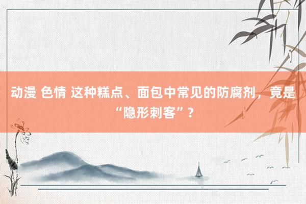 动漫 色情 这种糕点、面包中常见的防腐剂，竟是“隐形刺客”？