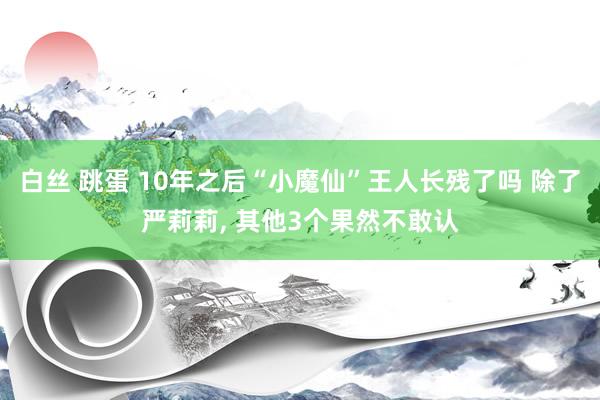 白丝 跳蛋 10年之后“小魔仙”王人长残了吗 除了严莉莉， 其他3个果然不敢认