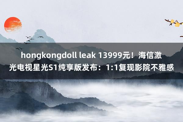 hongkongdoll leak 13999元！海信激光电视星光S1纯享版发布：1:1复现影院不雅感