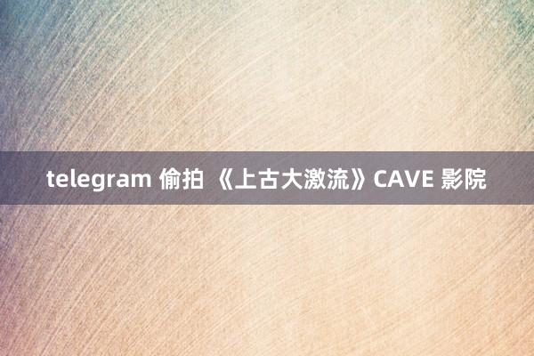 telegram 偷拍 《上古大激流》CAVE 影院