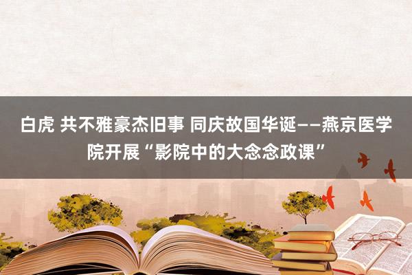 白虎 共不雅豪杰旧事 同庆故国华诞——燕京医学院开展“影院中的大念念政课”