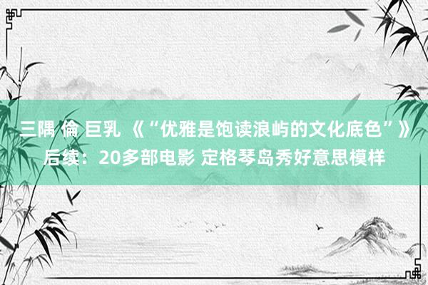 三隅 倫 巨乳 《“优雅是饱读浪屿的文化底色”》后续：20多部电影 定格琴岛秀好意思模样