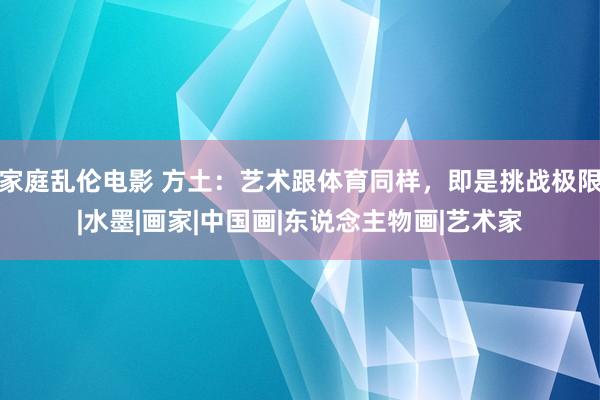 家庭乱伦电影 方土：艺术跟体育同样，即是挑战极限|水墨|画家|中国画|东说念主物画|艺术家