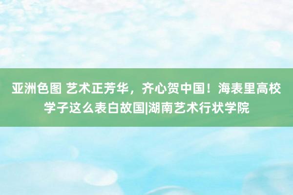 亚洲色图 艺术正芳华，齐心贺中国！海表里高校学子这么表白故国|湖南艺术行状学院