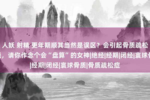 人妖 射精 更年期顺其当然是误区？会引起骨质疏松、心血管等问题，请你作念个会“盘算”的女神|绝经|经期|闭经|寰球骨质|骨质疏松症