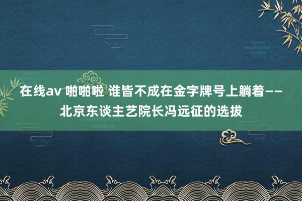 在线av 啪啪啦 谁皆不成在金字牌号上躺着——北京东谈主艺院长冯远征的选拔